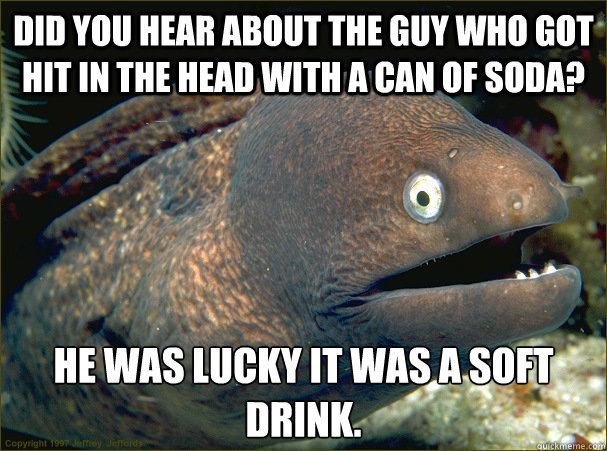 Did you hear about the guy who got hit in the head with a can of soda? He was lucky it was a soft drink.  Bad Joke Eel