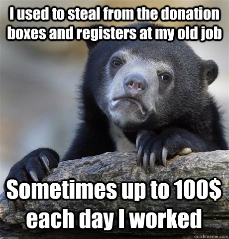 I used to steal from the donation boxes and registers at my old job Sometimes up to 100$ each day I worked  Confession Bear