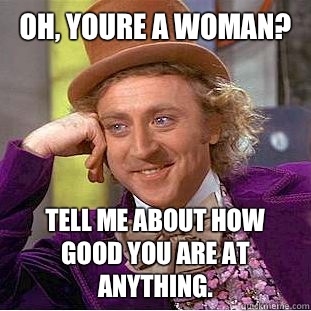 Oh, youre a woman? Tell me about how good you are at anything.  Condescending Wonka