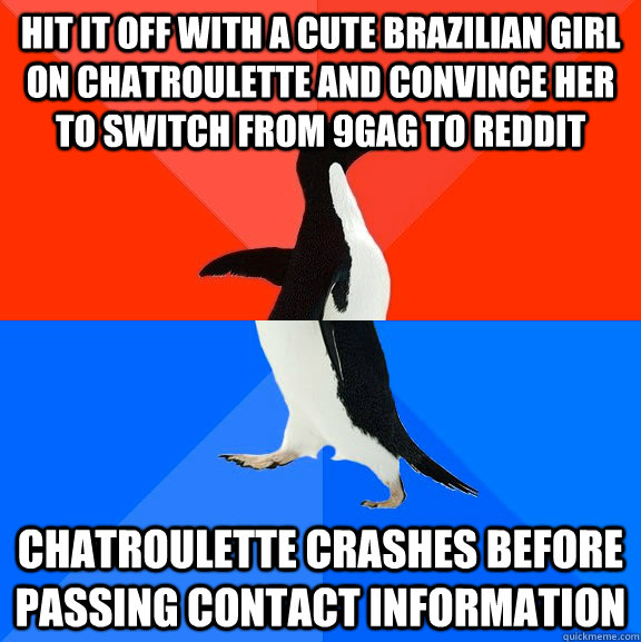 Hit it off with a cute brazilian girl on chatroulette and convince her to switch from 9gag to reddit Chatroulette crashes before passing contact information  Socially Awesome Awkward Penguin