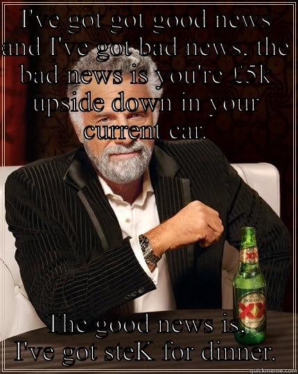 Good news - I'VE GOT GOT GOOD NEWS AND I'VE GOT BAD NEWS, THE BAD NEWS IS YOU'RE £5K UPSIDE DOWN IN YOUR CURRENT CAR. THE GOOD NEWS IS, I'VE GOT STEK FOR DINNER. The Most Interesting Man In The World