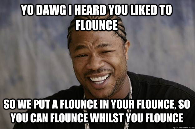 YO DAWG I HEARd you liked to flounce SO WE put a flounce in your flounce, so you can flounce whilst you flounce - YO DAWG I HEARd you liked to flounce SO WE put a flounce in your flounce, so you can flounce whilst you flounce  Xzibit meme