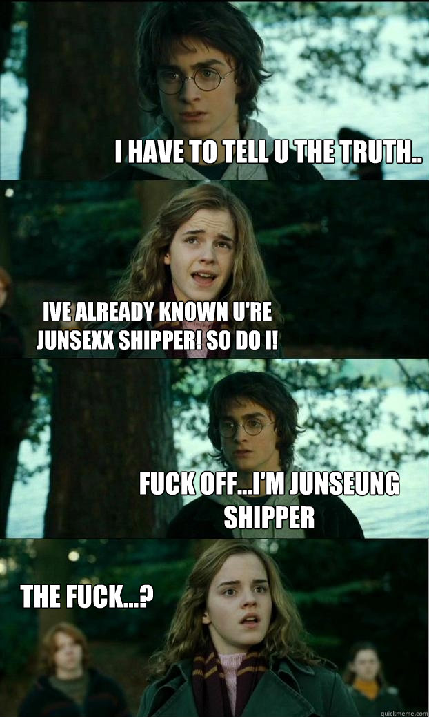 I have to tell u the truth.. Ive already known u're junsexx shipper! so do i! Fuck off...i'm Junseung shipper the fuck...?  Horny Harry