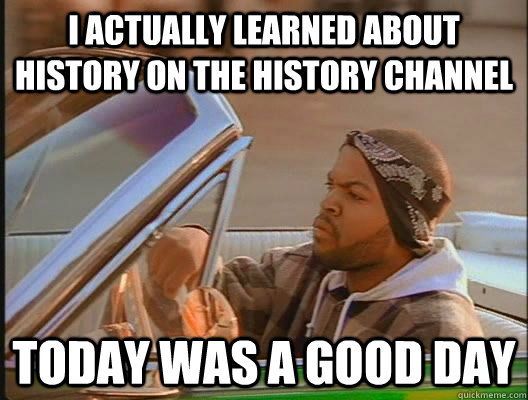 I actually learned about history on the history channel Today was a good day  today was a good day