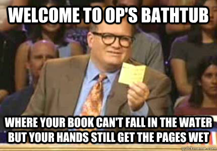 WELCOME TO OP's bathtub where your book can't fall in the water but your hands still get the pages wet  Whose Line