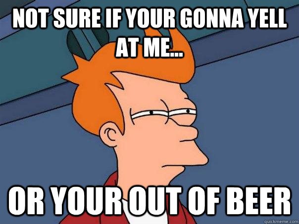 not sure if your gonna yell at me... or your out of beer  Futurama Fry