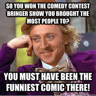 So you won the comedy contest bringer show you brought the most people to? You must have been the funniest comic there!  Condescending Wonka