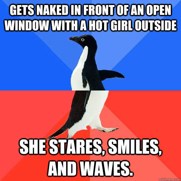 Gets naked in front of an open window with a hot girl outside She stares, smiles, and waves.  Socially Awkward Awesome Penguin