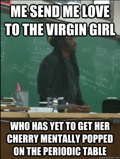 me send me love to the virgin girl who has yet to get her cherry mentally popped on the periodic table - me send me love to the virgin girl who has yet to get her cherry mentally popped on the periodic table  Rasta Science Teacher