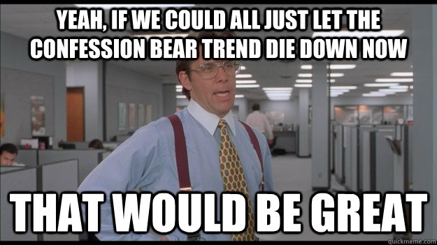 Yeah, If we could all just let the confession bear trend die down now That would be great  Office Space Lumbergh HD