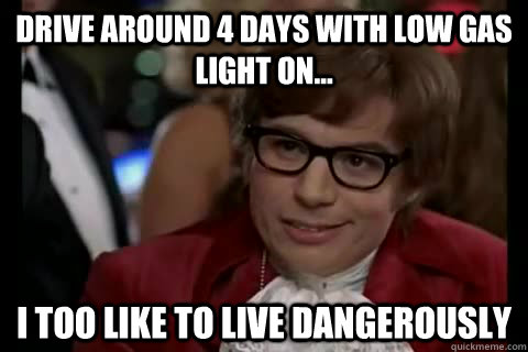 Drive around 4 days with low gas light on... i too like to live dangerously  Dangerously - Austin Powers