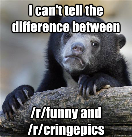 I can't tell the difference between /r/funny and /r/cringepics  Confession Bear