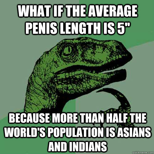 What if the average penis length is 5'' because more than half the world's population is asians and indians  Philosoraptor