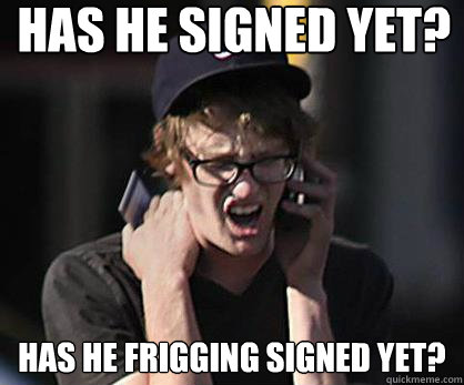 Has he signed yet? Has he frigging signed yet?  Sad Hipster