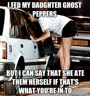 I fed my daughter ghost peppers  but i can say that she ate them herself if that's what you're in to   Karma Whore