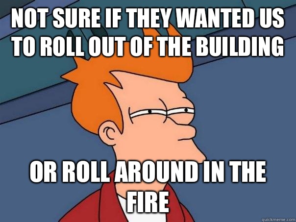 Not sure if They wanted us to roll out of the building Or roll around in the fire  Futurama Fry