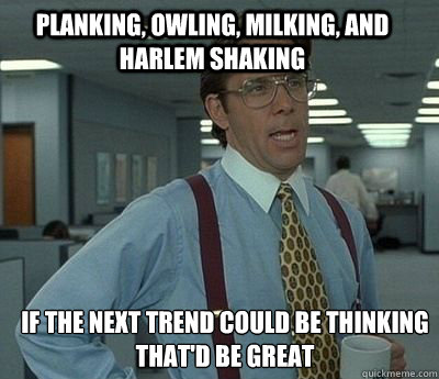 planking, owling, milking, and Harlem shaking If the next trend could be thinking
that'd be great - planking, owling, milking, and Harlem shaking If the next trend could be thinking
that'd be great  Bill Lumbergh