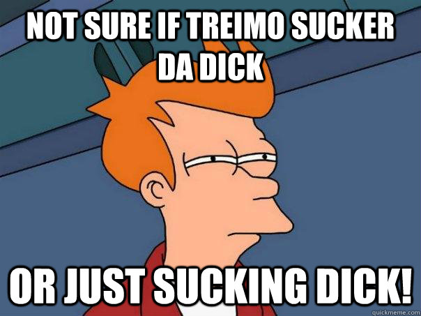 Not sure if Treimo sucker da dick Or just sucking dick!  Futurama Fry