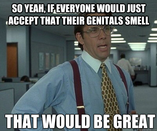 So yeah, if everyone would just accept that their genitals smell  THAT WOULD BE GREAT  that would be great