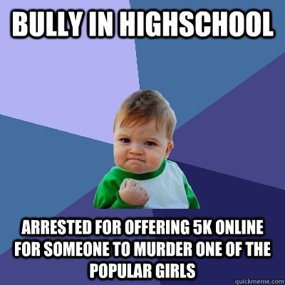 bully in highschool arrested for offering 5k online for someone to murder one of the popular girls - bully in highschool arrested for offering 5k online for someone to murder one of the popular girls  Success Kid