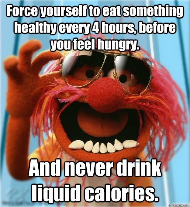 Force yourself to eat something healthy every 4 hours, before you feel hungry. And never drink liquid calories. - Force yourself to eat something healthy every 4 hours, before you feel hungry. And never drink liquid calories.  Advice Animal