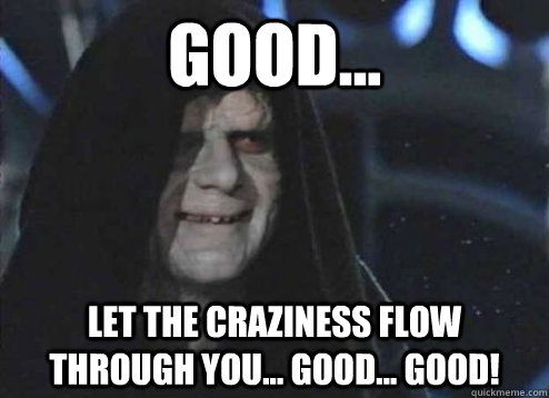 Good... let the craziness flow through you... good... GOOD!  Emperor Palpatine