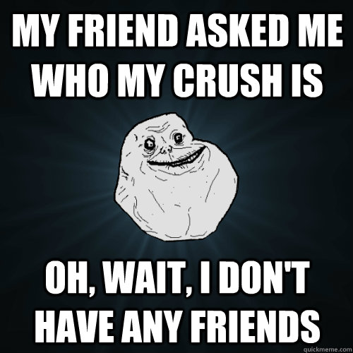 My friend asked me who my crush is Oh, wait, I don't have any friends  Forever Alone