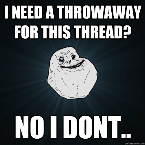 I need a throwaway for this thread? No i dont.. - I need a throwaway for this thread? No i dont..  Forever Alone