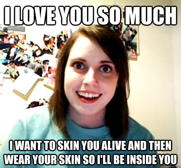 I LOVE YOU SO MUCH I WANT TO SKIN YOU ALIVE AND THEN WEAR YOUR SKIN SO I'LL BE INSIDE YOU - I LOVE YOU SO MUCH I WANT TO SKIN YOU ALIVE AND THEN WEAR YOUR SKIN SO I'LL BE INSIDE YOU  Overly Attached Girlfriend