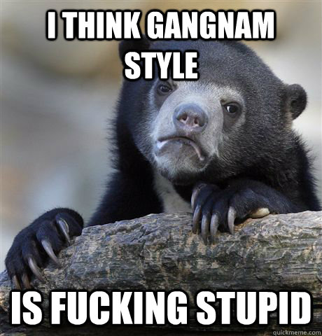 I think gangnam style is fucking stupid - I think gangnam style is fucking stupid  Confession Bear