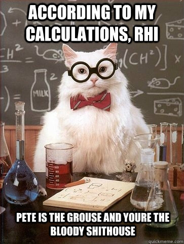 ACCORDING TO MY CALCULATIONS, RHI PETE IS THE GROUSE AND YOURE THE BLOODY SHITHOUSE  Chemistry Cat