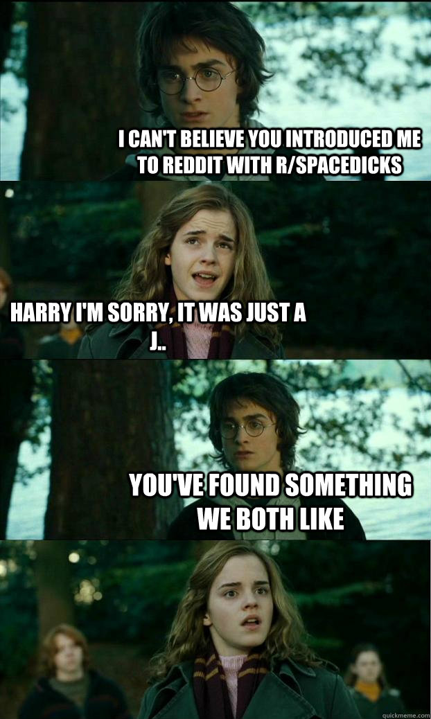 I can't believe you introduced me to reddit with r/spacedicks Harry I'm sorry, it was just a j.. you've found something we both like   Horny Harry