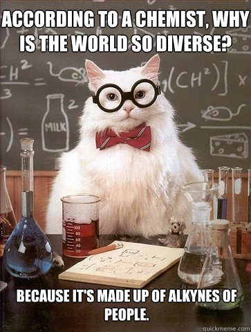 According to a chemist, why is the world so diverse? Because it's made up of alkynes of people.  Chemistry Cat