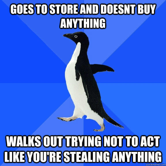 goes to store and doesnt buy anything walks out trying not to act like you're stealing anything  