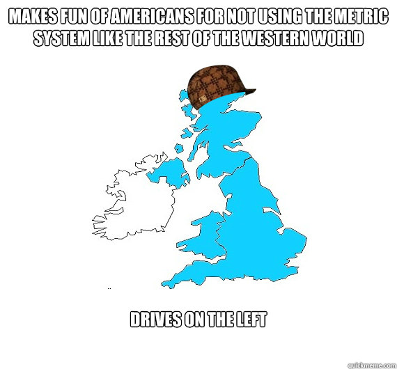 Makes fun of Americans for not using the Metric system like the rest of the western world  Drives on the left  Scumbag UK