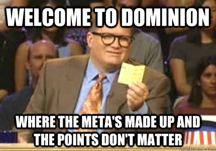 welcome to dominion where the meta's made up and the points don't matter  Whose Line