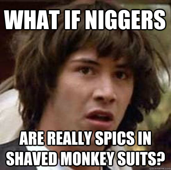 what if niggers are really spics in shaved monkey suits? - what if niggers are really spics in shaved monkey suits?  conspiracy keanu