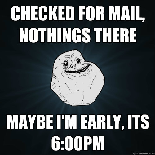 checked for mail, nothings there Maybe i'm early, its 6:00pm  Forever Alone