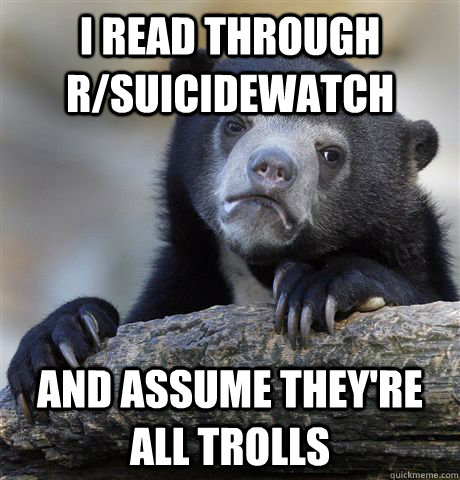 I read through r/suicidewatch and assume they're all trolls  Confession Bear