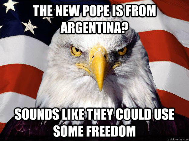 The new Pope is from Argentina? Sounds like they could use some freedom  Freedom Eagle