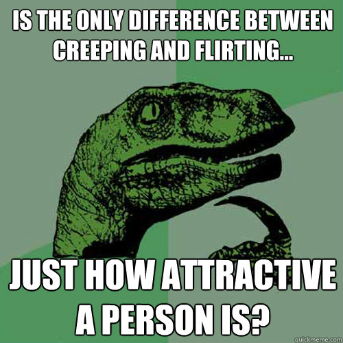 Is the only difference between creeping and flirting... just how attractive a person is?  Philosoraptor