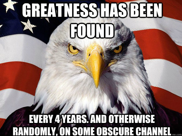 GREATNESS HAS BEEN FOUND EVERY 4 YEARS. AND OTHERWISE RANDOMLY, ON SOME OBSCURE CHANNEL - GREATNESS HAS BEEN FOUND EVERY 4 YEARS. AND OTHERWISE RANDOMLY, ON SOME OBSCURE CHANNEL  Patriotic Eagle