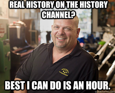 Real History on the history channel? Best I can do is an hour.  Pawn Stars