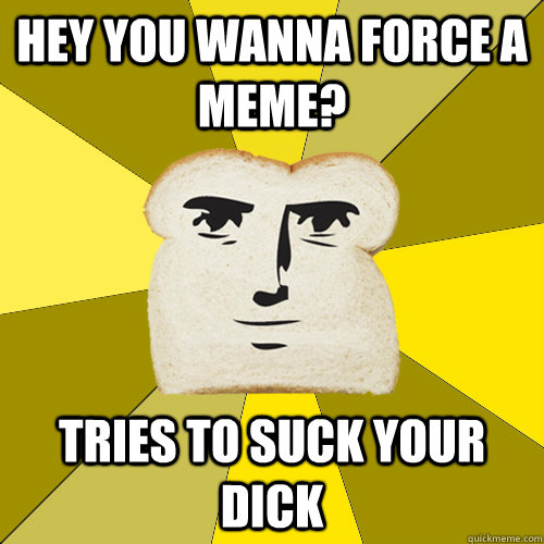 Hey you wanna force a meme? tries to suck your dick  Breadfriend