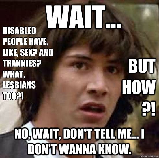 Wait...  No, wait, don't tell me... I Don't wanna know. Disabled people have, like, sex? And Trannies? what, lesbians 
too?! BUT HOW?!  conspiracy keanu