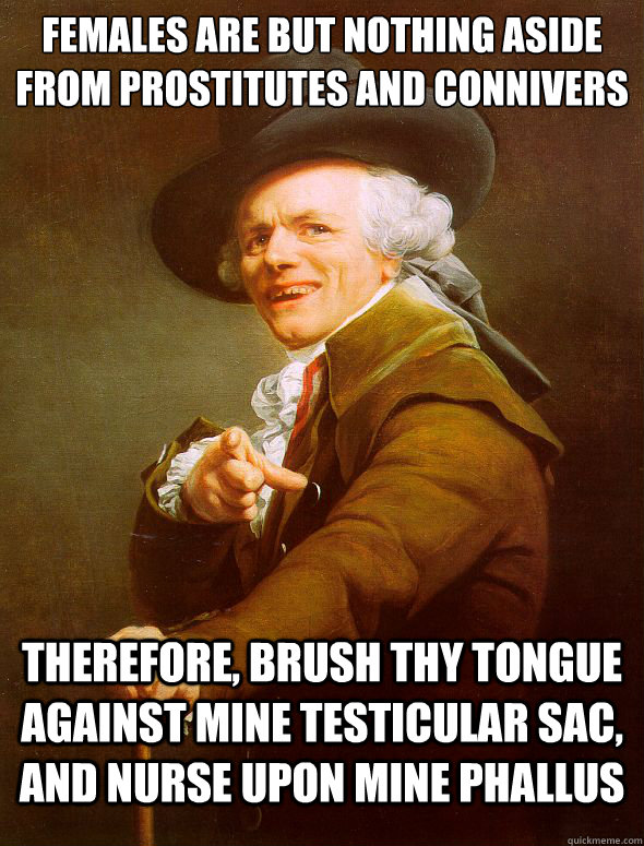 Females are but nothing aside from prostitutes and connivers therefore, brush thy tongue against mine testicular sac, and nurse upon mine phallus  Joseph Ducreux