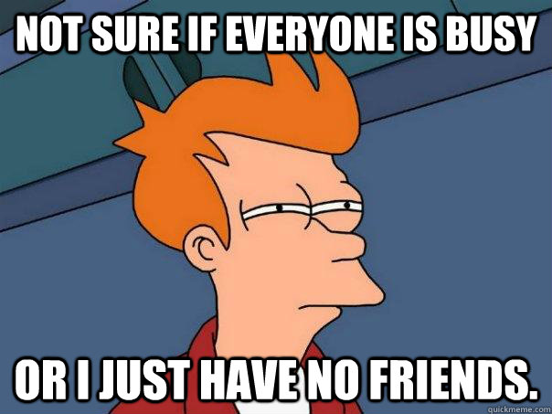 Not sure if everyone is busy Or I just have no friends.  Futurama Fry