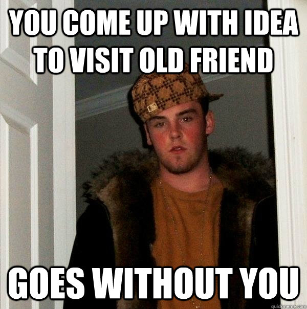 you come up with idea to visit old friend Goes without you  Scumbag Steve