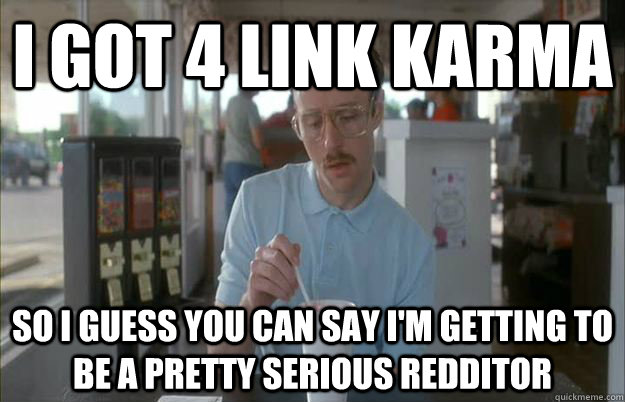 I got 4 link Karma So I guess you can say I'm getting to be a pretty serious redditor   Things are getting pretty serious