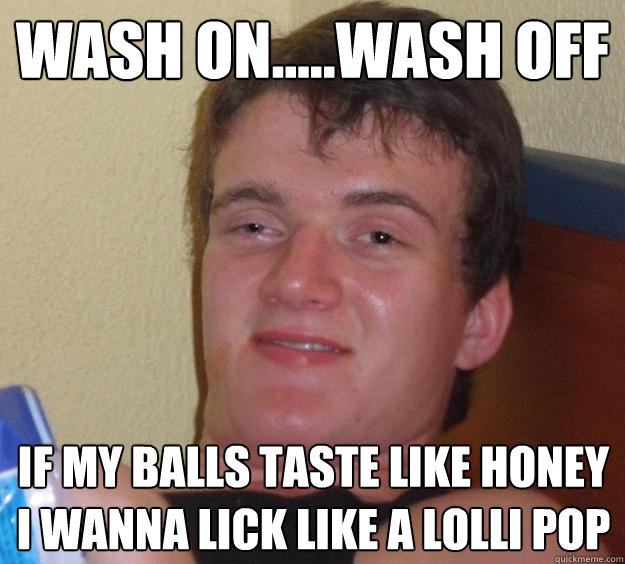 wash on.....wash off if my balls taste like honey i wanna lick like a lolli pop - wash on.....wash off if my balls taste like honey i wanna lick like a lolli pop  10 Guy